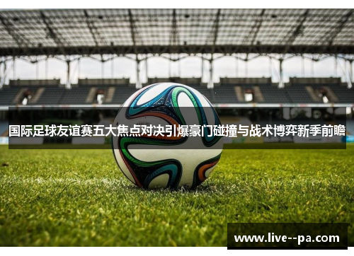 国际足球友谊赛五大焦点对决引爆豪门碰撞与战术博弈新季前瞻