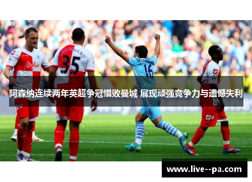 阿森纳连续两年英超争冠惜败曼城 展现顽强竞争力与遗憾失利